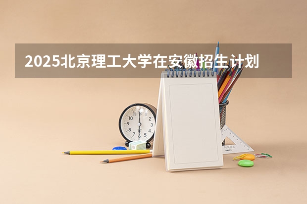 2025北京理工大学在安徽招生计划 招生人数预测