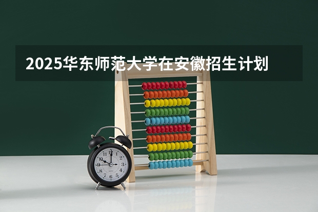 2025华东师范大学在安徽招生计划 招生人数预测