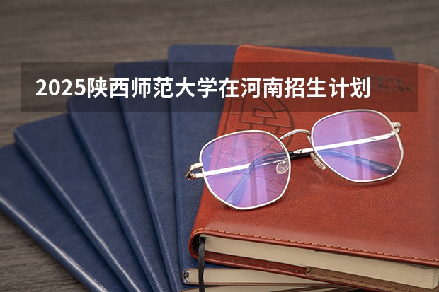 2025陕西师范大学在河南招生计划 招生人数预测