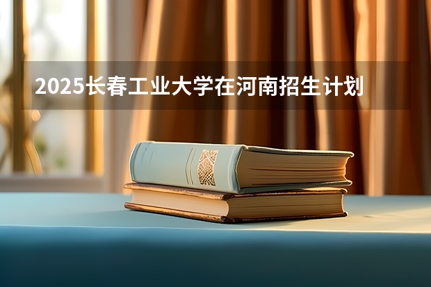 2025长春工业大学在河南招生计划 招生人数预测