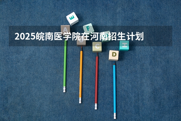 2025皖南医学院在河南招生计划 招生人数预测