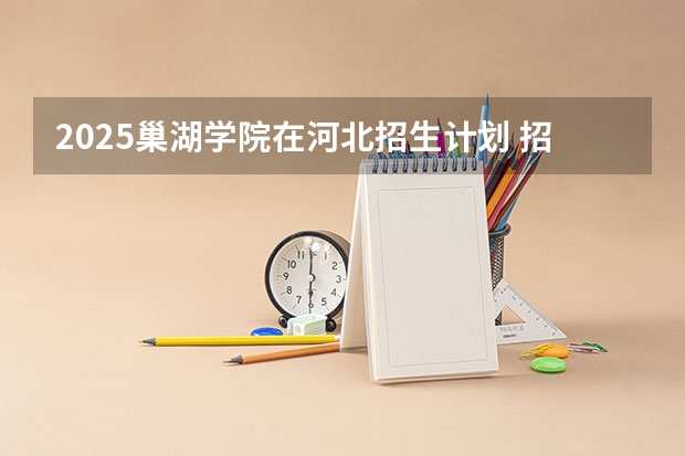 2025巢湖学院在河北招生计划 招生人数预测