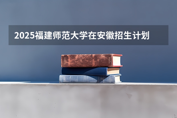 2025福建师范大学在安徽招生计划 招生人数预测