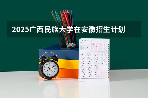 2025广西民族大学在安徽招生计划 招生人数预测