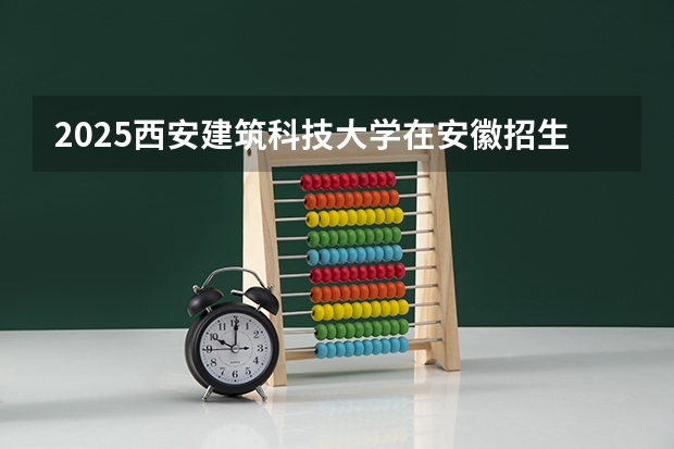 2025西安建筑科技大学在安徽招生计划 招生人数预测