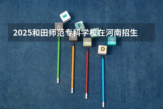 2025和田师范专科学校在河南招生计划 招生人数预测