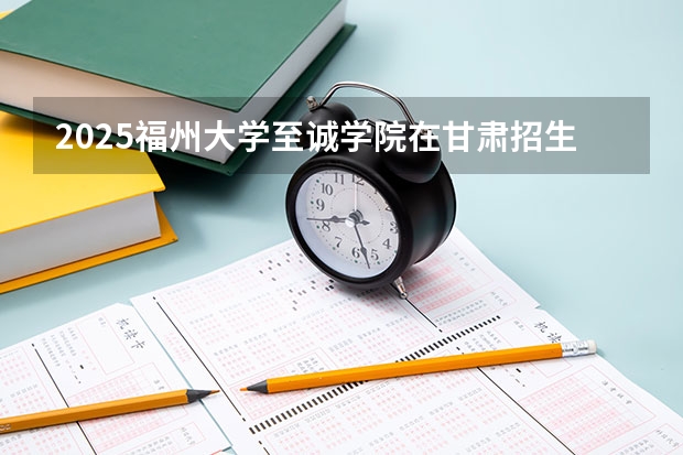 2025福州大学至诚学院在甘肃招生计划 招生人数预测