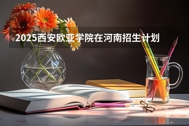 2025西安欧亚学院在河南招生计划 招生人数预测