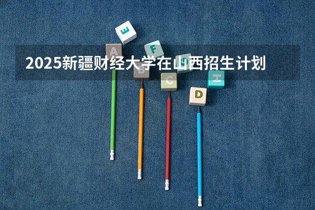 2025新疆财经大学在山西招生计划 招生人数预测