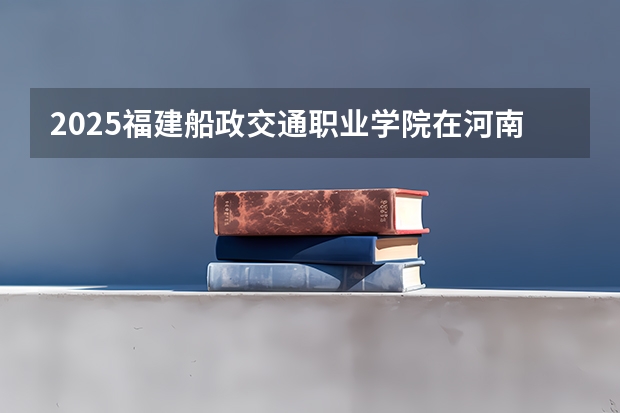 2025福建船政交通职业学院在河南招生计划 招生人数预测
