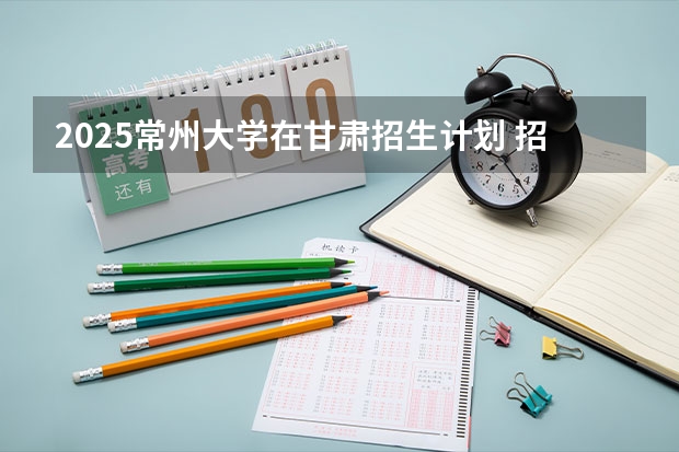 2025常州大学在甘肃招生计划 招生人数预测