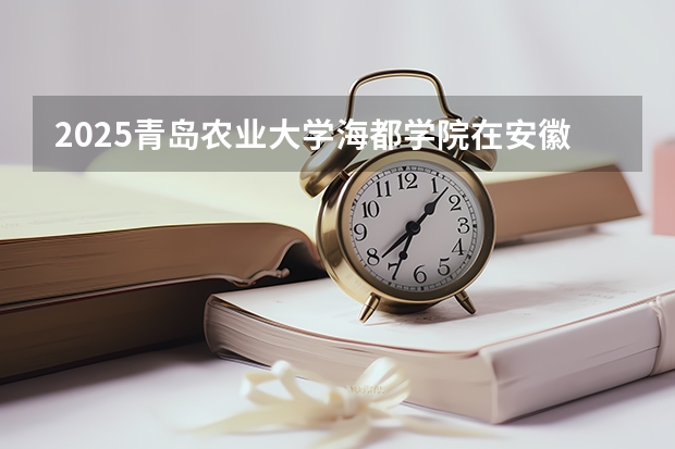 2025青岛农业大学海都学院在安徽招生计划 招生人数预测