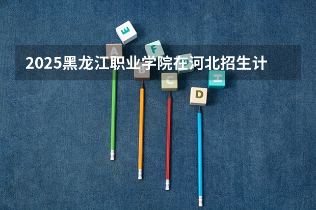 2025黑龙江职业学院在河北招生计划 招生人数预测