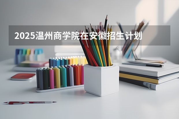 2025温州商学院在安徽招生计划 招生人数预测
