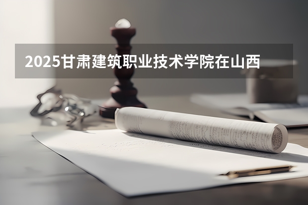 2025甘肃建筑职业技术学院在山西招生计划 招生人数预测
