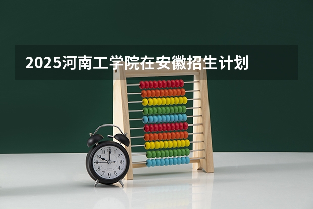 2025河南工学院在安徽招生计划 招生人数预测