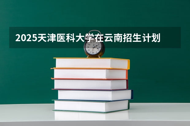 2025天津医科大学在云南招生计划 招生人数预测