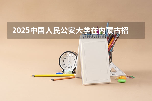 2025中国人民公安大学在内蒙古招生计划 招生人数预测