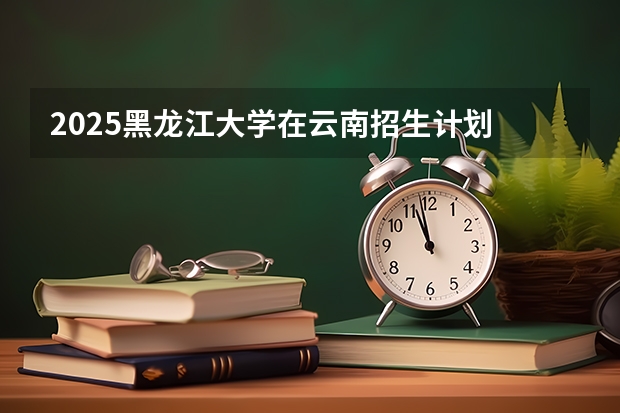 2025黑龙江大学在云南招生计划 招生人数预测
