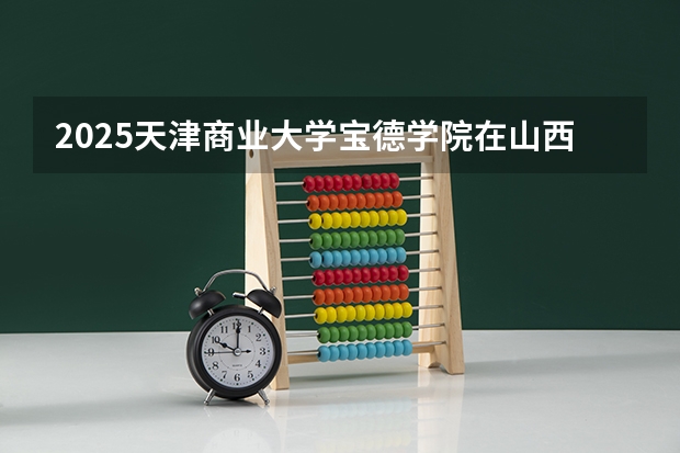 2025天津商业大学宝德学院在山西招生计划 招生人数预测