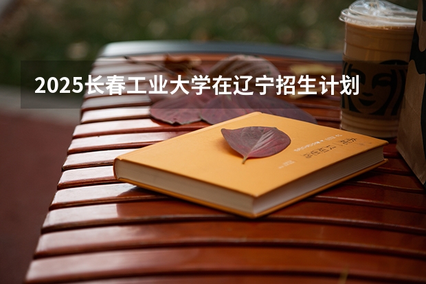 2025长春工业大学在辽宁招生计划 招生人数预测