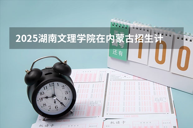 2025湖南文理学院在内蒙古招生计划 招生人数预测