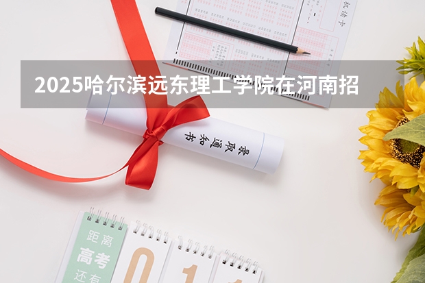 2025哈尔滨远东理工学院在河南招生计划 招生人数预测