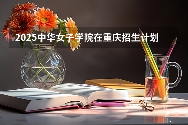 2025中华女子学院在重庆招生计划 招生人数预测