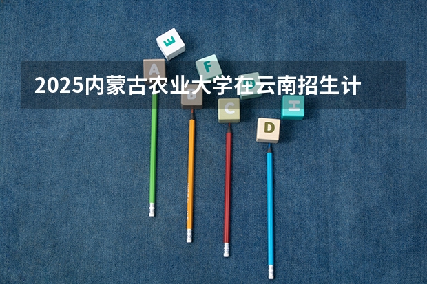 2025内蒙古农业大学在云南招生计划 招生人数预测
