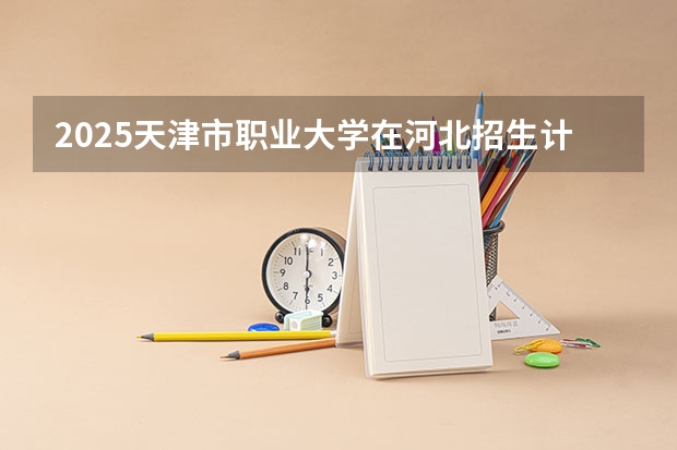 2025天津市职业大学在河北招生计划 招生人数预测