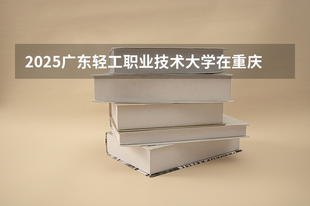 2025广东轻工职业技术大学在重庆招生计划 招生人数预测