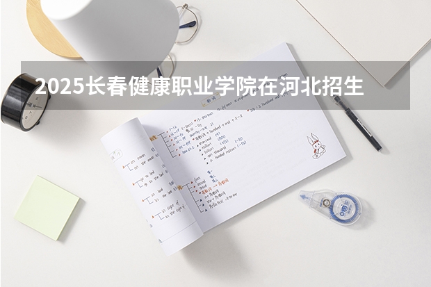 2025长春健康职业学院在河北招生计划 招生人数预测