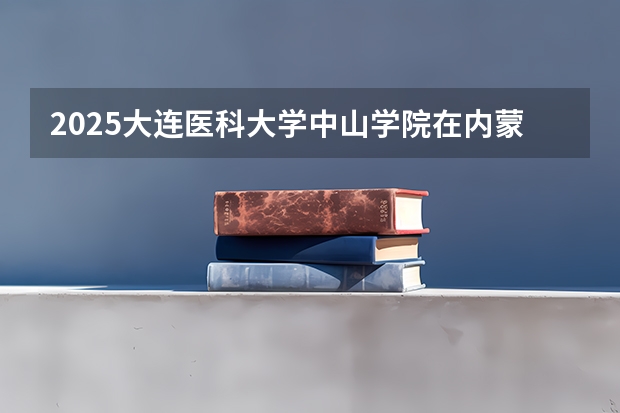 2025大连医科大学中山学院在内蒙古招生计划 招生人数预测