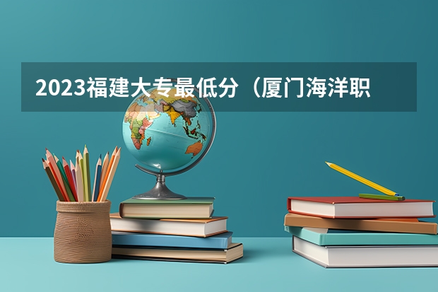2023福建大专最低分（厦门海洋职业技术学校分数线）