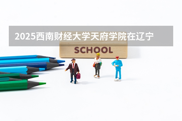 2025西南财经大学天府学院在辽宁招生计划 招生人数预测