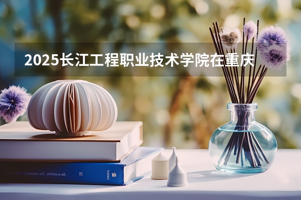 2025长江工程职业技术学院在重庆招生计划 招生人数预测