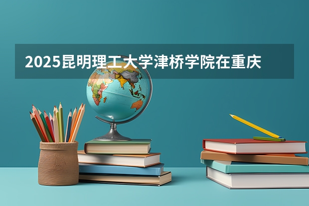 2025昆明理工大学津桥学院在重庆招生计划 招生人数预测