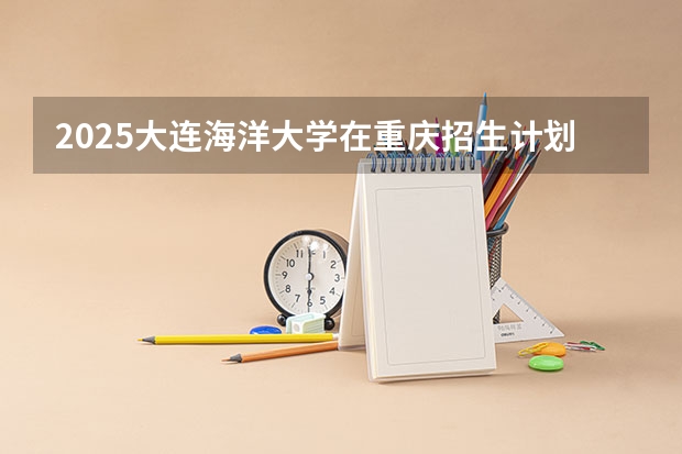 2025大连海洋大学在重庆招生计划 招生人数预测