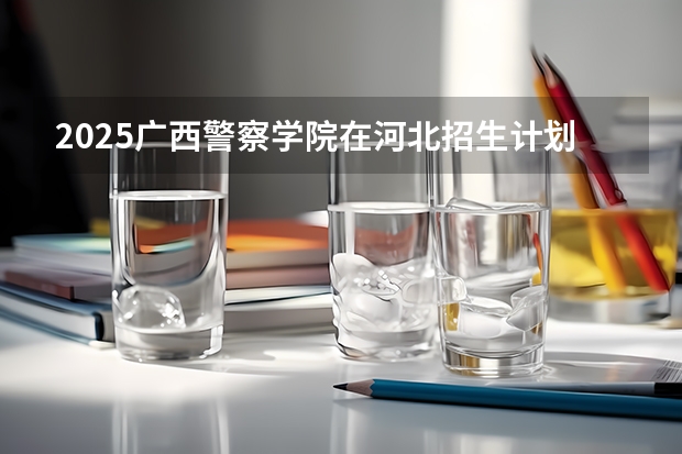 2025广西警察学院在河北招生计划 招生人数预测