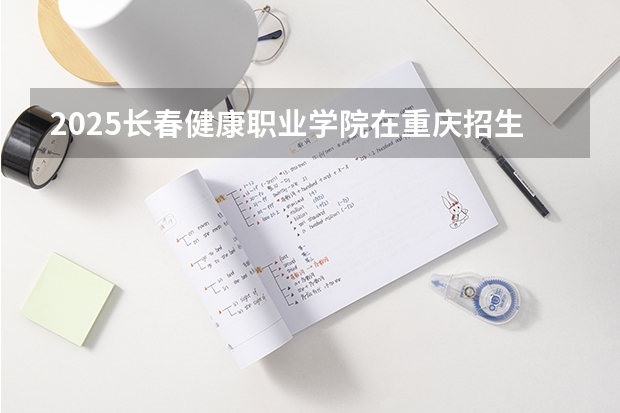 2025长春健康职业学院在重庆招生计划 招生人数预测