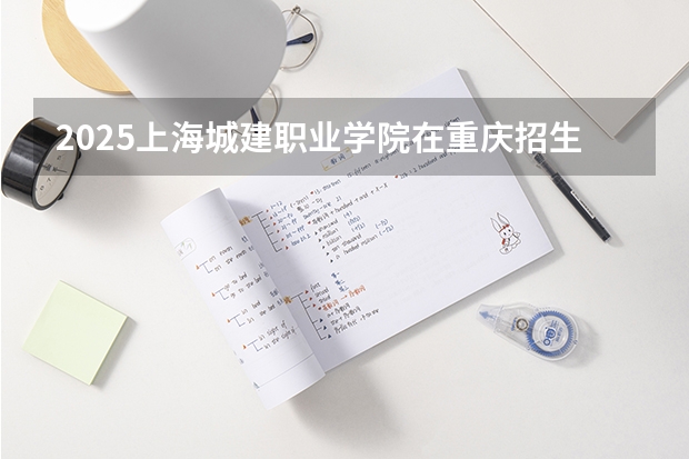 2025上海城建职业学院在重庆招生计划 招生人数预测