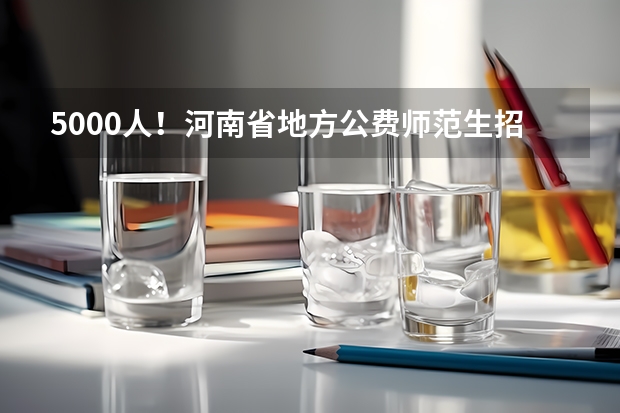 5000人!河南省地方公费师范生招生计划公布(河南国家公费师范生志愿填报方法)