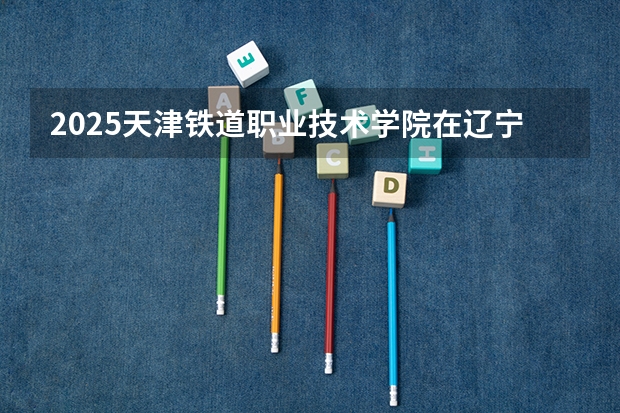 2025天津铁道职业技术学院在辽宁招生计划 招生人数预测