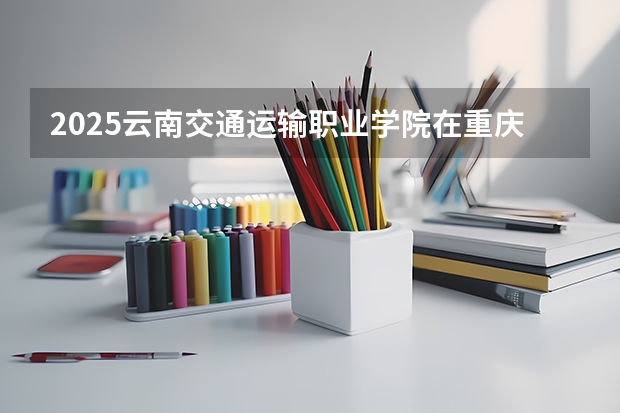 2025云南交通运输职业学院在重庆招生计划 招生人数预测