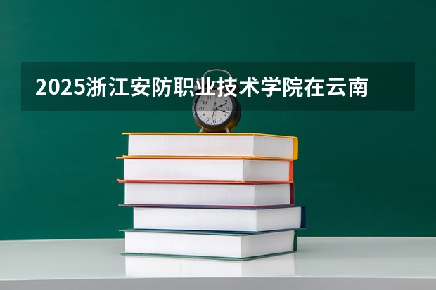 2025浙江安防职业技术学院在云南招生计划 招生人数预测