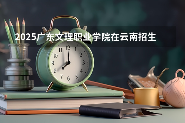 2025广东文理职业学院在云南招生计划 招生人数预测