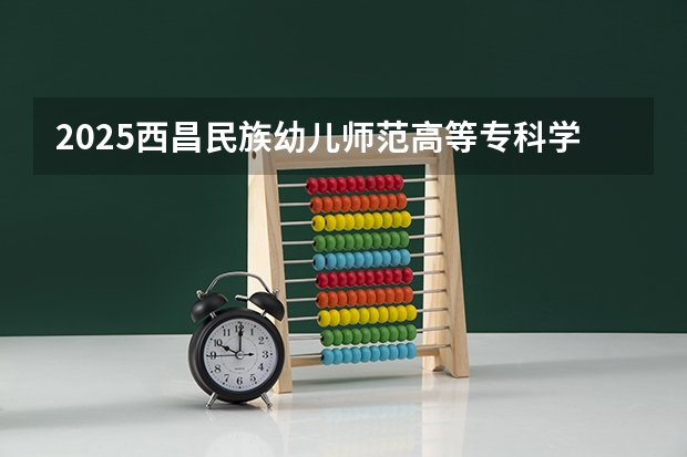 2025西昌民族幼儿师范高等专科学校在云南招生计划 招生人数预测