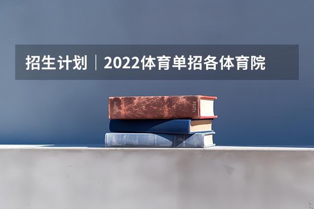 招生计划|2022体育单招各体育院校专项招生计划汇总 2024年单招政策
