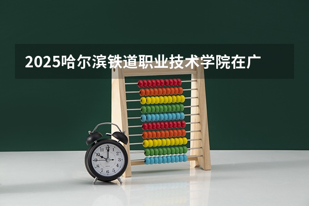 2025哈尔滨铁道职业技术学院在广东招生计划 招生人数