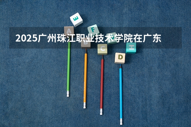 2025广州珠江职业技术学院在广东招生计划 招生人数
